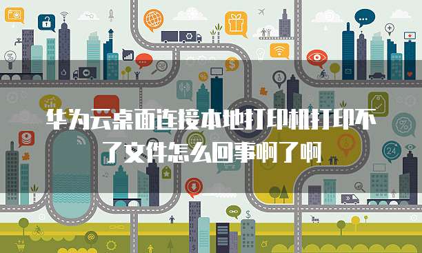 华为云桌面连接本地打印机打印不了文件怎么回事啊了啊