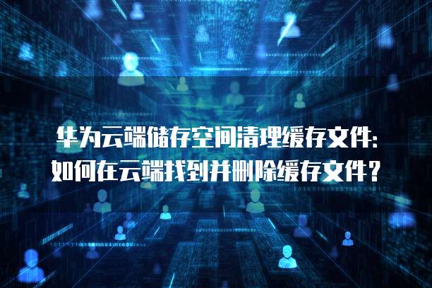 华为云端储存空间清理缓存文件:如何在云端找到并删除缓存文件?