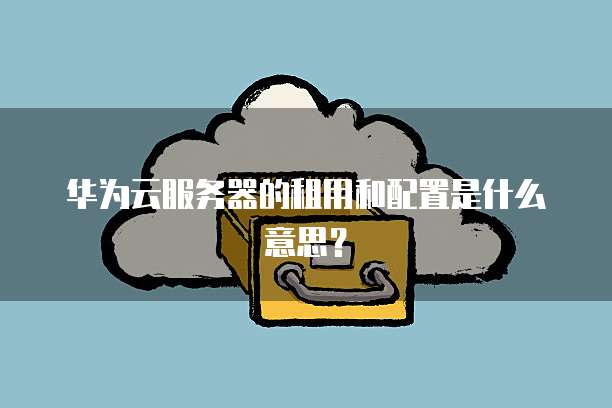华为云服务器的租用和配置是什么意思?
