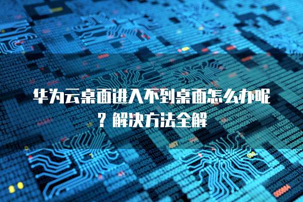 华为云桌面进入不到桌面怎么办呢?解决方法全解