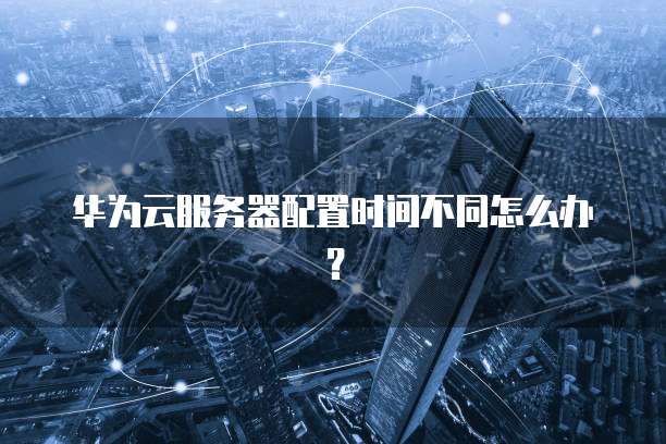 华为云服务器配置时间不同怎么办？