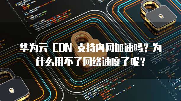 华为云 CDN 支持内网加速吗?为什么用不了网络速度了呢?