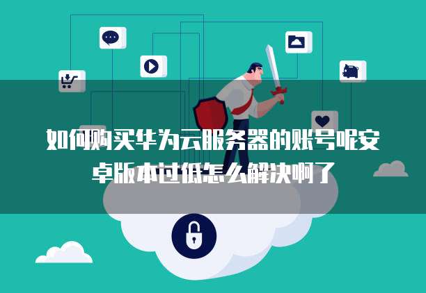如何购买华为云服务器的账号呢安卓版本过低怎么解决啊了
