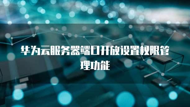 华为云服务器端口开放设置权限管理功能
