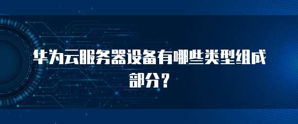 华为云服务器设备有哪些类型组成部分？