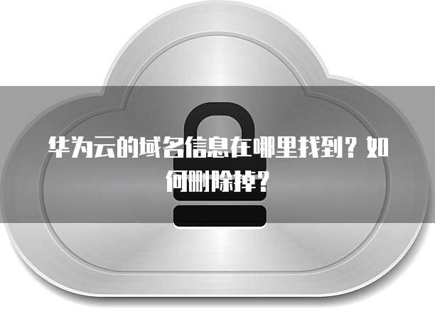 华为云的域名信息在哪里找到?如何删除掉?