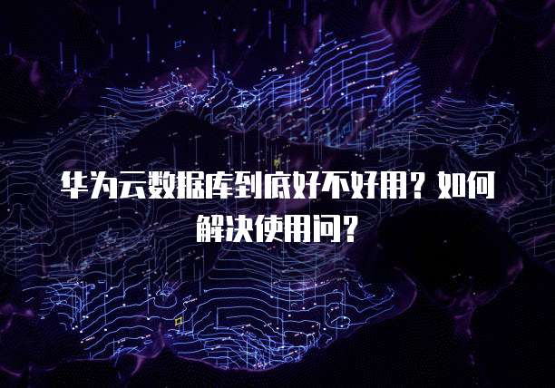 华为云数据库到底好不好用？如何解决使用问？