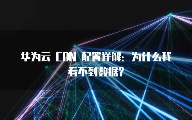 华为云 CDN 配置详解:为什么我看不到数据?