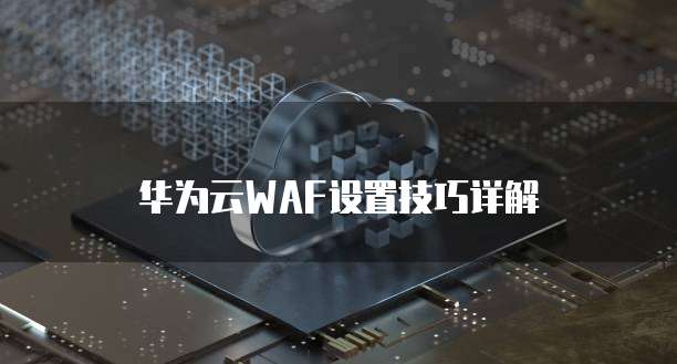 华为云WAF设置技巧详解