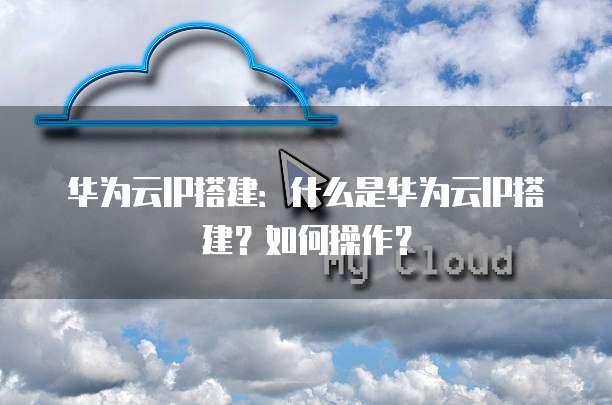 华为云IP搭建:什么是华为云IP搭建?如何操作?