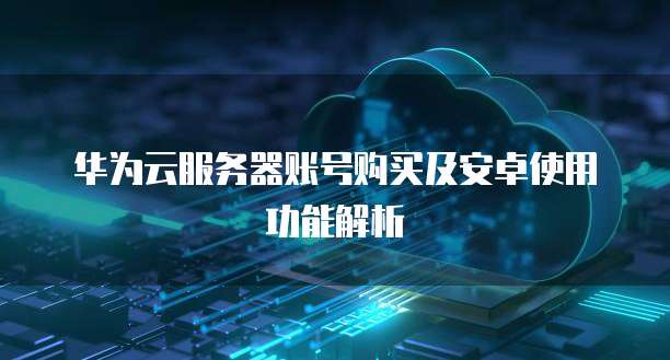 华为云服务器账号购买及安卓使用功能解析