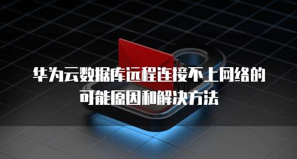 华为云数据库远程连接不上网络的可能原因和解决方法