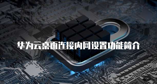 华为云桌面连接内网设置功能简介