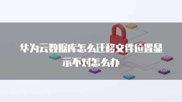 华为云数据库怎么迁移文件位置显示不对怎么办