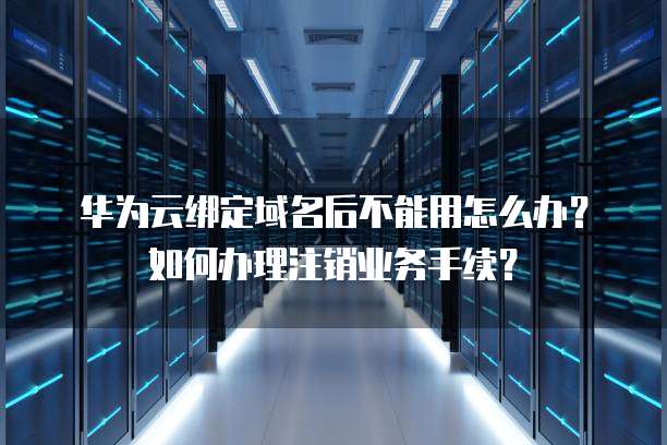 华为云绑定域名后不能用怎么办？如何办理注销业务手续？