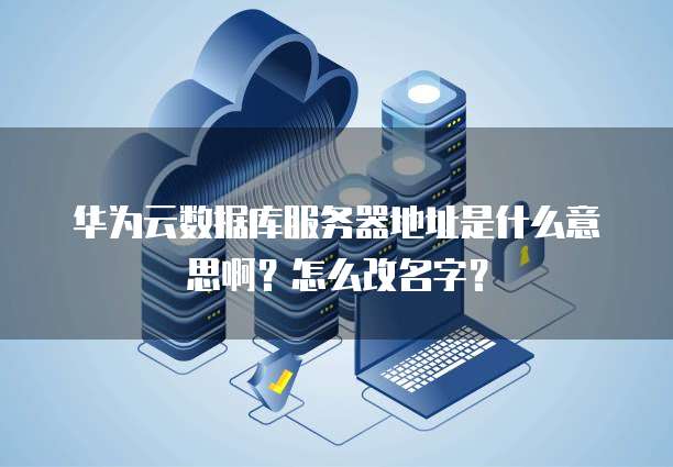 华为云数据库服务器地址是什么意思啊?怎么改名字?