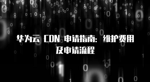 华为云 CDN 申请指南:维护费用及申请流程