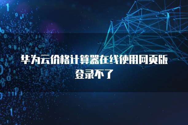 华为云价格计算器在线使用网页版登录不了