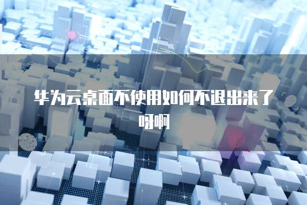 华为云桌面不使用如何不退出来了呀啊