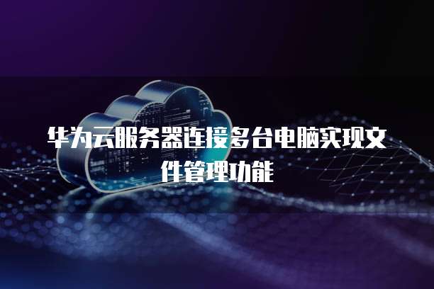 华为云服务器连接多台电脑实现文件管理功能