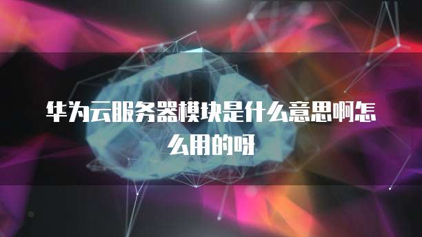 华为云服务器模块是什么意思啊怎么用的呀
