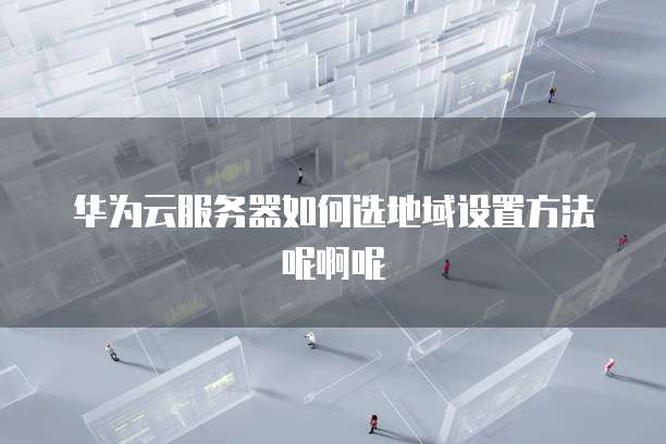 华为云服务器如何选地域设置方法呢啊呢
