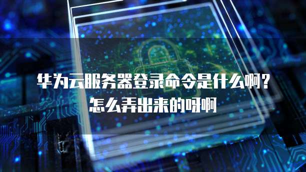 华为云服务器登录命令是什么啊?怎么弄出来的呀啊