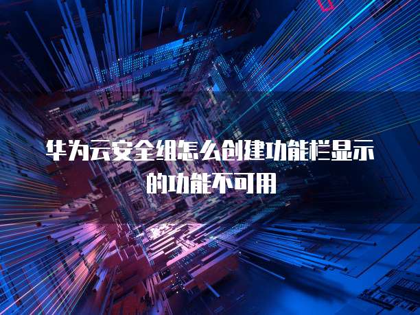 华为云安全组怎么创建功能栏显示的功能不可用