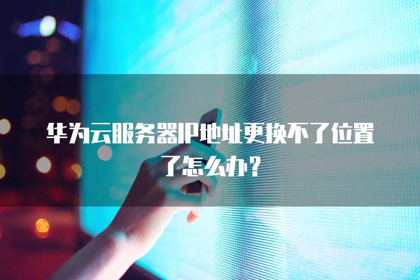 华为云服务器IP地址更换不了位置了怎么办?