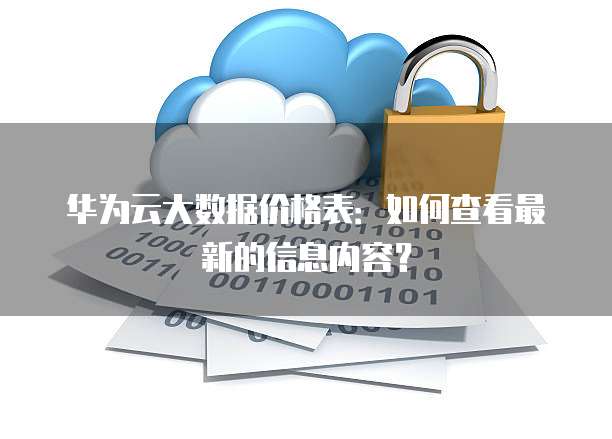 华为云大数据价格表:如何查看最新的信息内容?