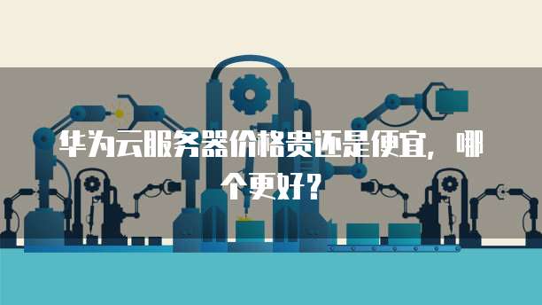 华为云服务器价格贵还是便宜,哪个更好?
