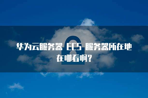 华为云服务器 ECS 服务器所在地在哪看啊?