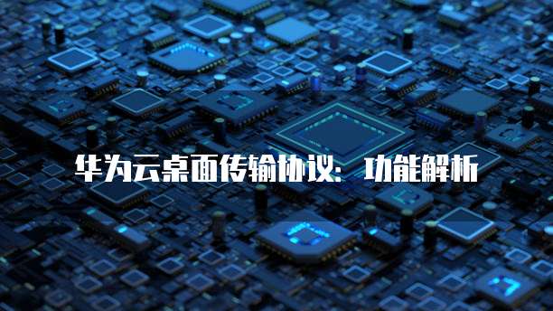 华为云桌面传输协议:功能解析
