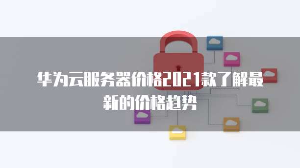 华为云服务器价格2021款了解最新的价格趋势