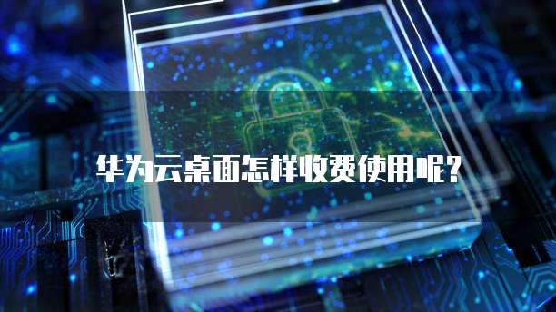 华为云桌面怎样收费使用呢?