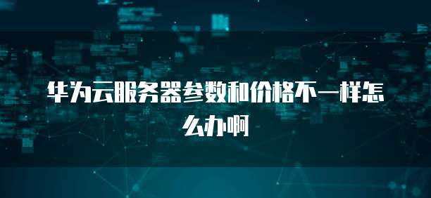 华为云服务器参数和价格不一样怎么办啊