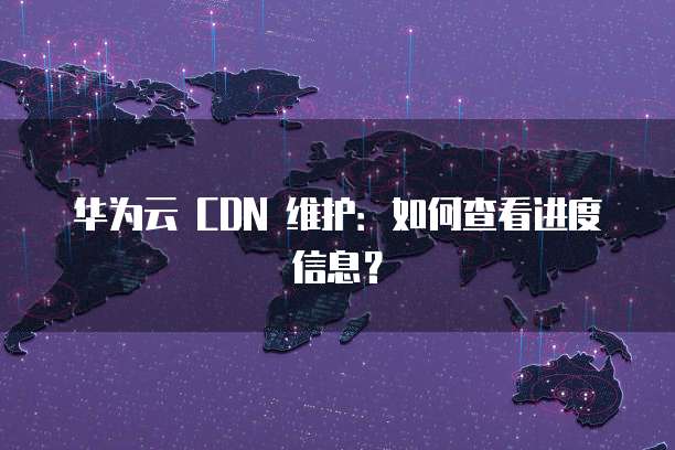 华为云 CDN 维护:如何查看进度信息?