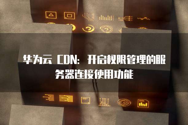 华为云 CDN：开启权限管理的服务器连接使用功能