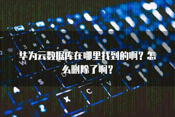 华为云数据库在哪里找到的啊?怎么删除了啊?