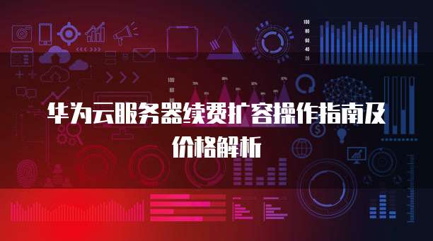 华为云服务器续费扩容操作指南及价格解析