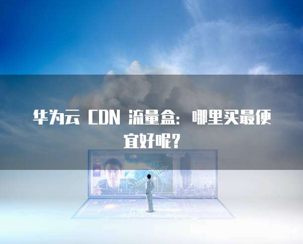 华为云 CDN 流量盒:哪里买最便宜好呢?