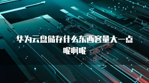 华为云盘储存什么东西容量大一点呢啊呢
