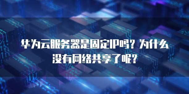 华为云服务器是固定IP吗?为什么没有网络共享了呢?