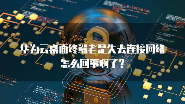 华为云桌面终端老是失去连接网络怎么回事啊了？