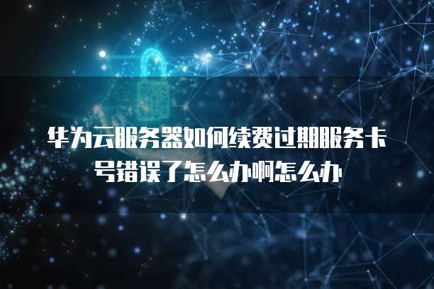 华为云服务器如何续费过期服务卡号错误了怎么办啊怎么办