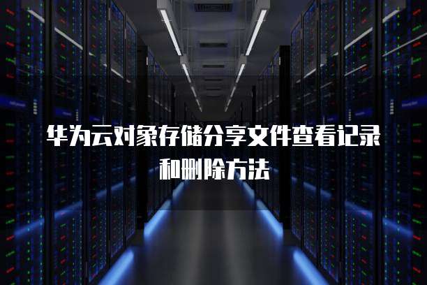 华为云对象存储分享文件查看记录和删除方法