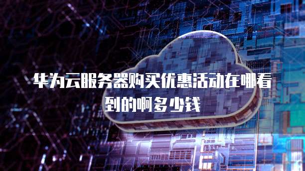 华为云服务器购买优惠活动在哪看到的啊多少钱