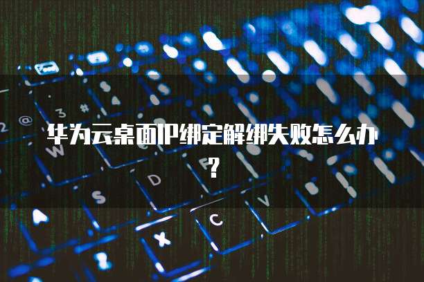 华为云桌面IP绑定解绑失败怎么办?