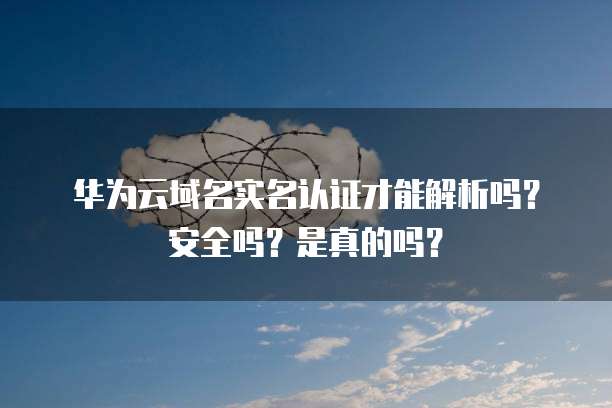 华为云域名实名认证才能解析吗?安全吗?是真的吗?