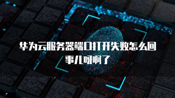 华为云服务器端口打开失败怎么回事儿呀啊了